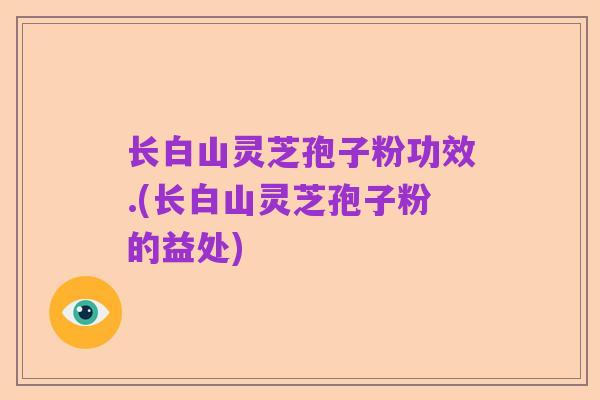 长白山灵芝孢子粉功效.(长白山灵芝孢子粉的益处)