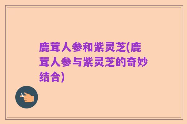 鹿茸人参和紫灵芝(鹿茸人参与紫灵芝的奇妙结合)