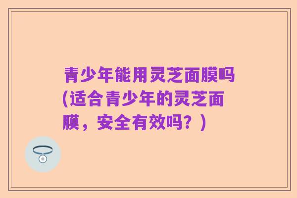 青少年能用灵芝面膜吗(适合青少年的灵芝面膜,安全有效吗?)