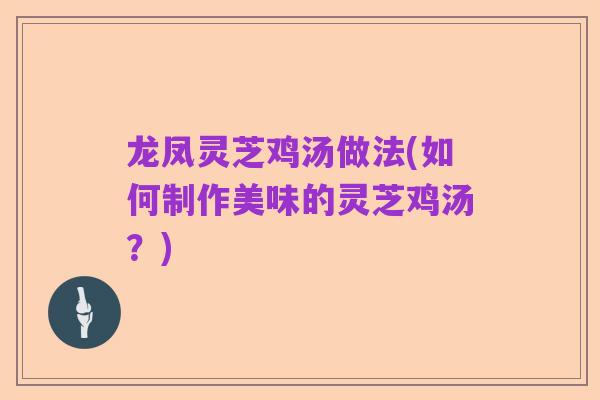 龙凤灵芝鸡汤做法(如何制作美味的灵芝鸡汤？)