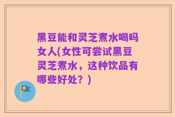 黑豆能和灵芝煮水喝吗女人(女性可尝试黑豆灵芝煮水，这种饮品有哪些好处？)