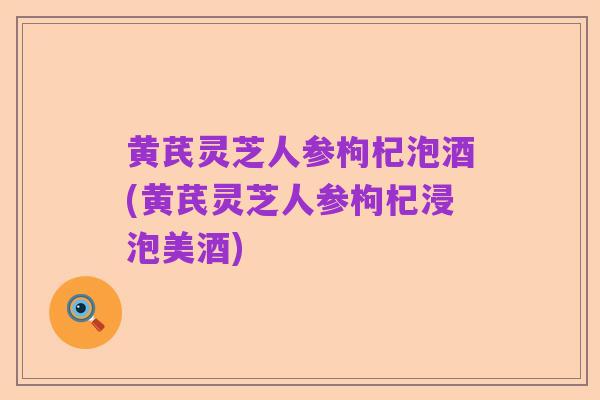 黄芪灵芝人参枸杞泡酒(黄芪灵芝人参枸杞浸泡美酒)