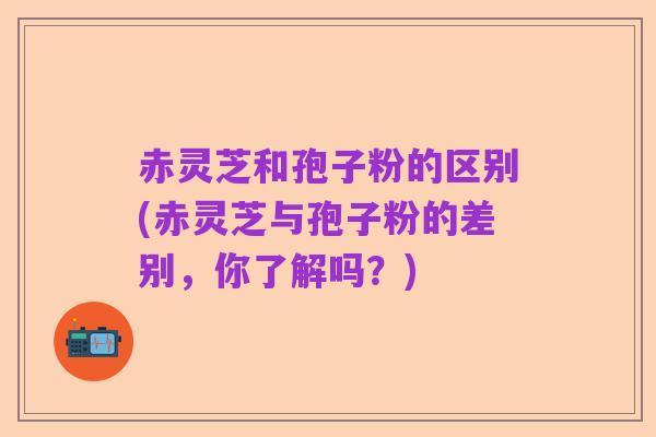 赤灵芝和孢子粉的区别(赤灵芝与孢子粉的差别,你了解吗?)
