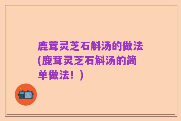 鹿茸灵芝石斛汤的做法(鹿茸灵芝石斛汤的简单做法！)