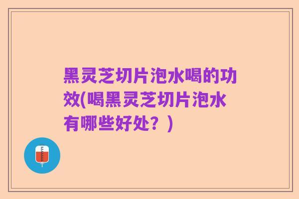 黑灵芝切片泡水喝的功效(喝黑灵芝切片泡水有哪些好处?)