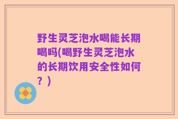 野生灵芝泡水喝能长期喝吗(喝野生灵芝泡水的长期饮用安全性如何？)