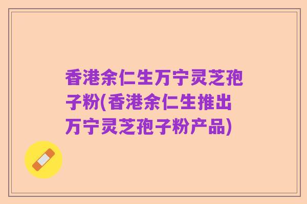 香港余仁生万宁灵芝孢子粉(香港余仁生推出万宁灵芝孢子粉产品)