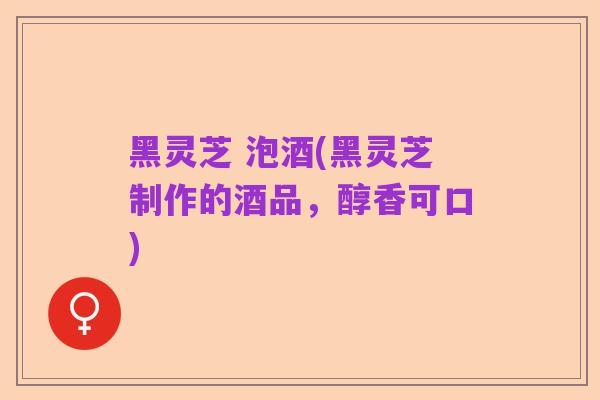 黑灵芝 泡酒(黑灵芝制作的酒品,醇香可口)