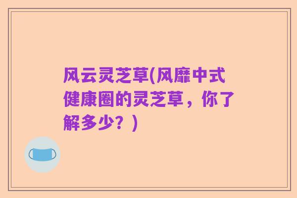 风云灵芝草(风靡中式健康圈的灵芝草，你了解多少？)