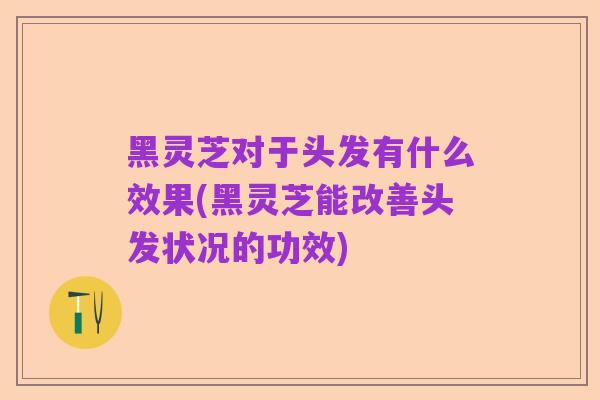 黑灵芝对于头发有什么效果(黑灵芝能改善头发状况的功效)