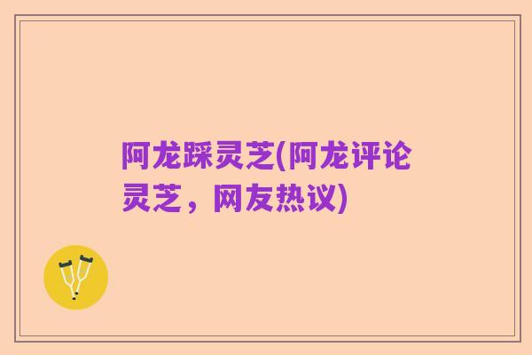 阿龙踩灵芝(阿龙评论灵芝,网友热议)