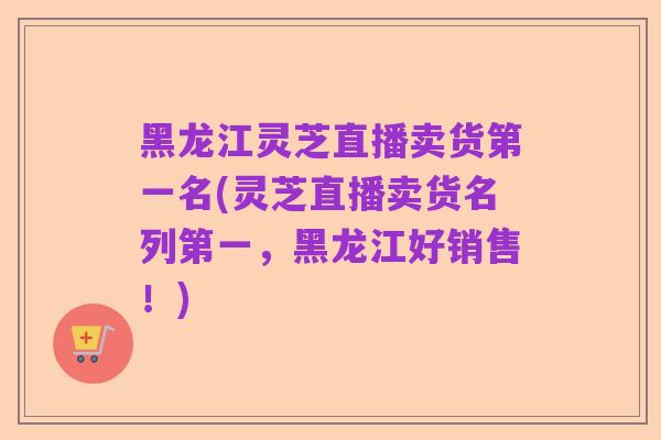 黑龙江灵芝直播卖货第一名(灵芝直播卖货名列第一,黑龙江好销售!)