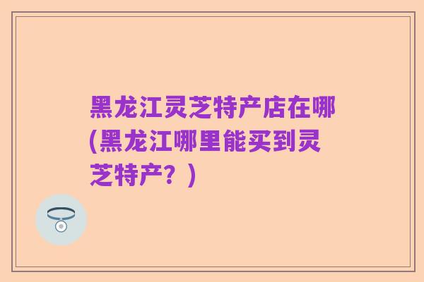 黑龙江灵芝特产店在哪(黑龙江哪里能买到灵芝特产?)