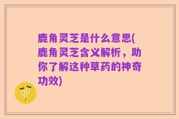 鹿角灵芝是什么意思(鹿角灵芝含义解析，助你了解这种草药的神奇功效)