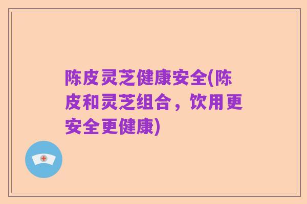 陈皮灵芝健康安全(陈皮和灵芝组合,饮用更安全更健康)