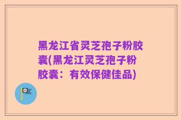 黑龙江省灵芝孢子粉胶囊(黑龙江灵芝孢子粉胶囊：有效保健佳品)