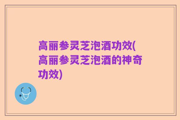 高丽参灵芝泡酒功效(高丽参灵芝泡酒的神奇功效)