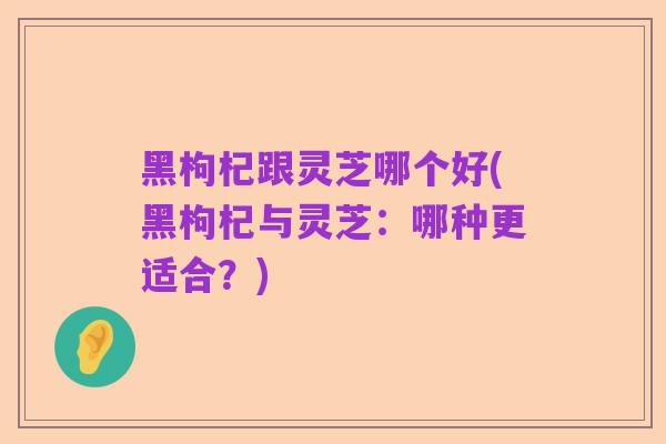 黑枸杞跟灵芝哪个好(黑枸杞与灵芝:哪种更适合?)