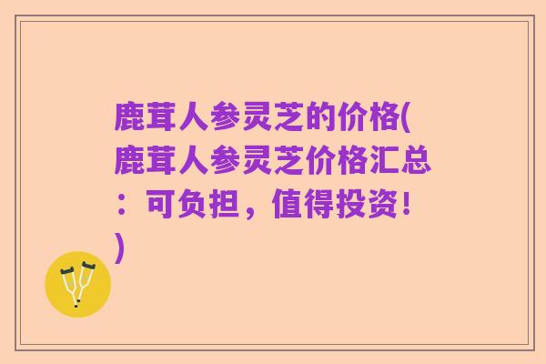鹿茸人参灵芝的价格(鹿茸人参灵芝价格汇总:可负担,值得投资!)