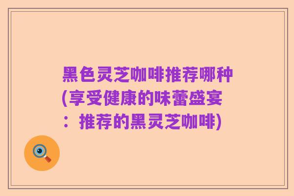 黑色灵芝咖啡推荐哪种(享受健康的味蕾盛宴：推荐的黑灵芝咖啡)