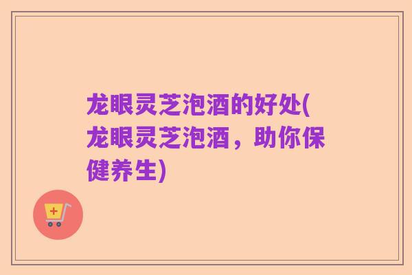 龙眼灵芝泡酒的好处(龙眼灵芝泡酒，助你保健养生)