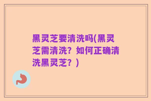 黑灵芝要清洗吗(黑灵芝需清洗?如何正确清洗黑灵芝?)