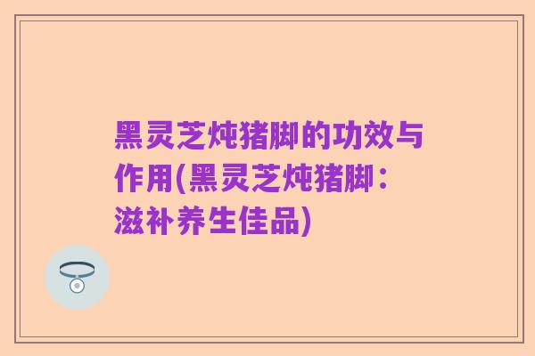 黑灵芝炖猪脚的功效与作用(黑灵芝炖猪脚：滋补养生佳品)