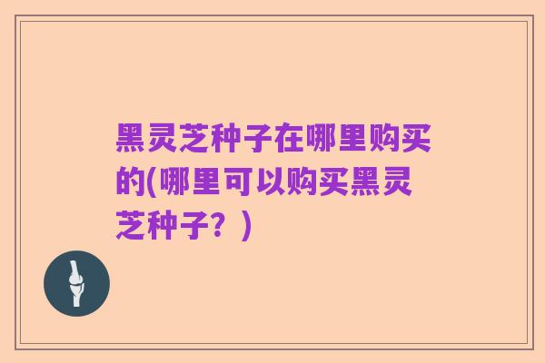 黑灵芝种子在哪里购买的(哪里可以购买黑灵芝种子？)