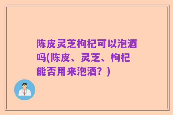 陈皮灵芝枸杞可以泡酒吗(陈皮、灵芝、枸杞能否用来泡酒?)
