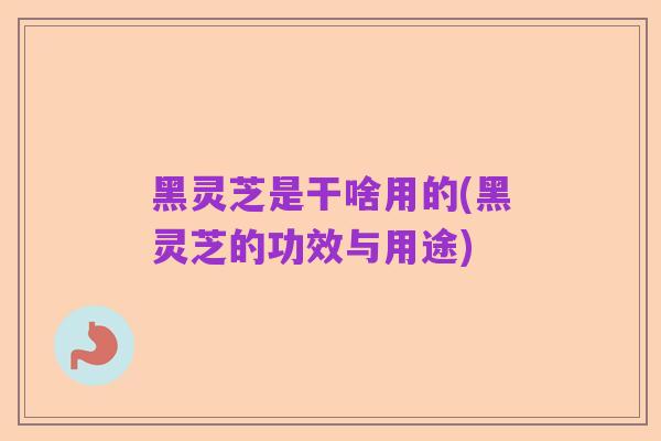 黑灵芝是干啥用的(黑灵芝的功效与用途)