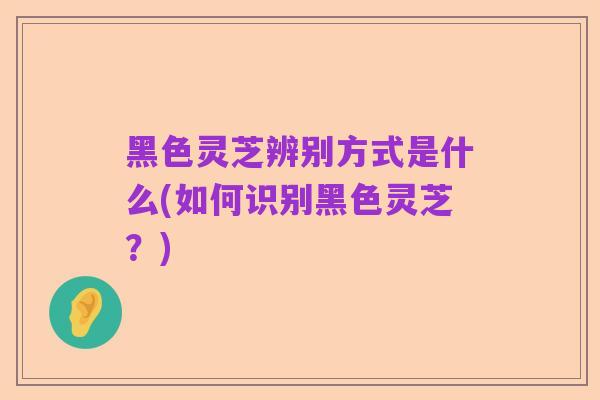黑色灵芝辨别方式是什么(如何识别黑色灵芝?)