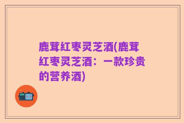 鹿茸红枣灵芝酒(鹿茸红枣灵芝酒:一款珍贵的营养酒)