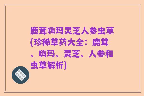 鹿茸嗨玛灵芝人参虫草(珍稀草药大全:鹿茸、嗨玛、灵芝、人参和虫草解析)