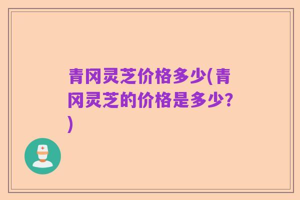 青冈灵芝价格多少(青冈灵芝的价格是多少?)