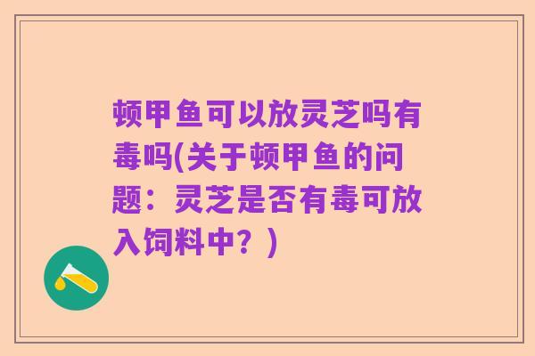 顿甲鱼可以放灵芝吗有毒吗(关于顿甲鱼的问题：灵芝是否有毒可放入饲料中？)