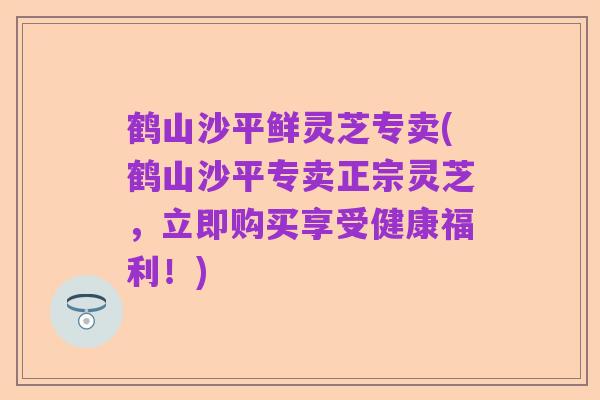 鹤山沙平鲜灵芝专卖(鹤山沙平专卖正宗灵芝,立即购买享受健康福利!)