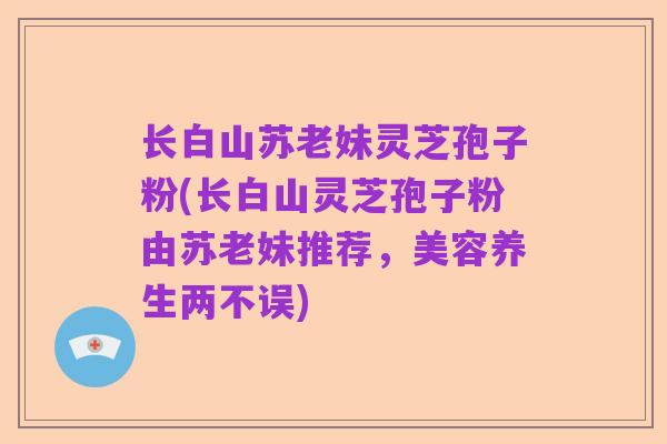 长白山苏老妹灵芝孢子粉(长白山灵芝孢子粉由苏老妹推荐,美容养生两不误)