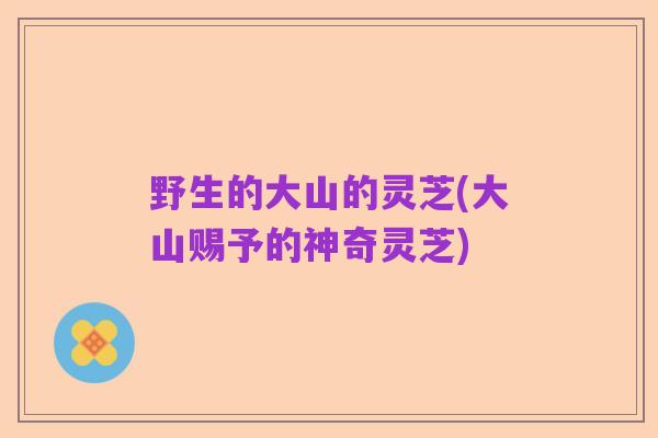 野生的大山的灵芝(大山赐予的神奇灵芝)