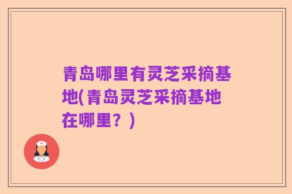 青岛哪里有灵芝采摘基地(青岛灵芝采摘基地在哪里？)