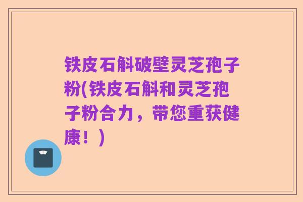 铁皮石斛破壁灵芝孢子粉(铁皮石斛和灵芝孢子粉合力，带您重获健康！)