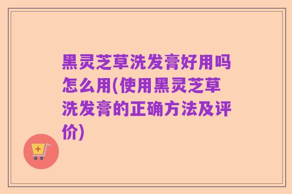黑灵芝草洗发膏好用吗怎么用(使用黑灵芝草洗发膏的正确方法及评价)