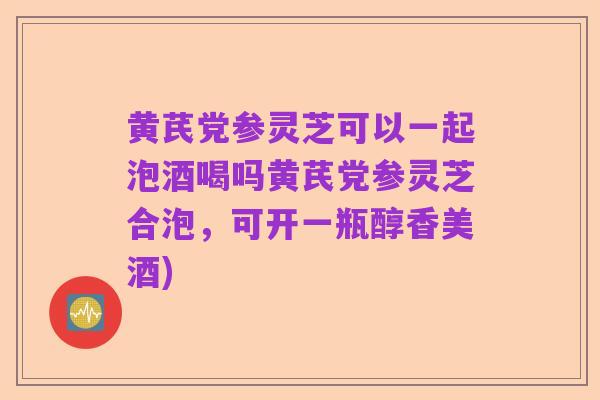 黄芪党参灵芝可以一起泡酒喝吗黄芪党参灵芝合泡,可开一瓶醇香美酒)