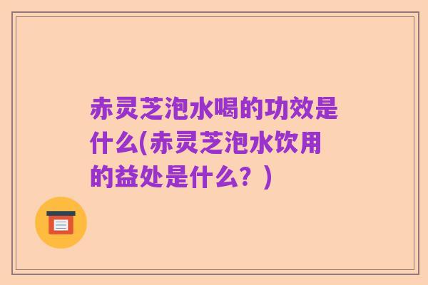 赤灵芝泡水喝的功效是什么(赤灵芝泡水饮用的益处是什么?)