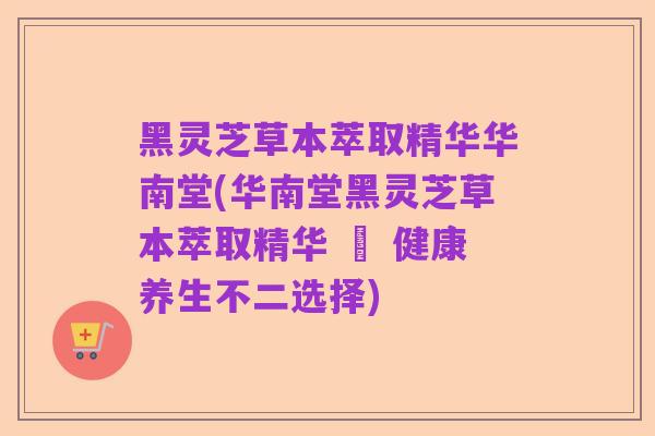 黑灵芝草本萃取精华华南堂(华南堂黑灵芝草本萃取精华 – 健康养生不二选择)