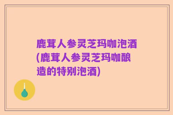 鹿茸人参灵芝玛咖泡酒(鹿茸人参灵芝玛咖酿造的特别泡酒)
