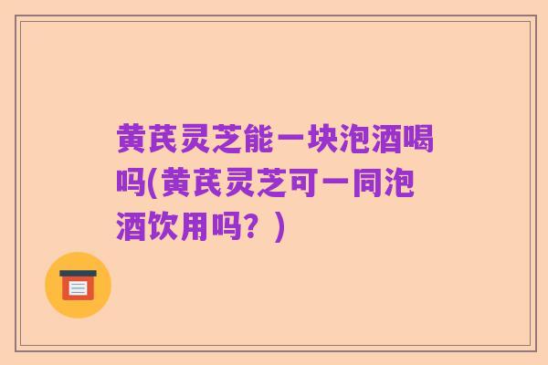 黄芪灵芝能一块泡酒喝吗(黄芪灵芝可一同泡酒饮用吗?)
