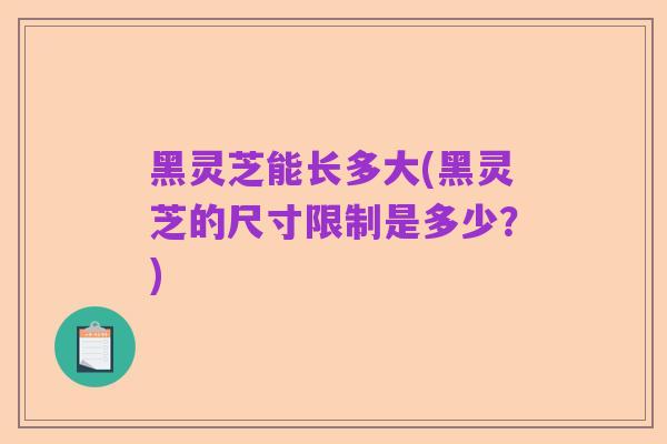 黑灵芝能长多大(黑灵芝的尺寸限制是多少?)