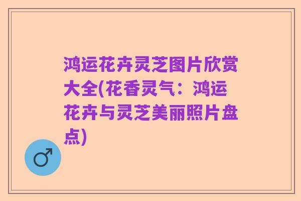 鸿运花卉灵芝图片欣赏大全(花香灵气:鸿运花卉与灵芝美丽照片盘点)