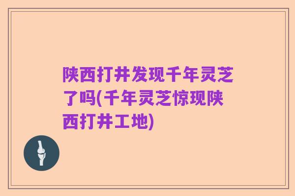 陕西打井发现千年灵芝了吗(千年灵芝惊现陕西打井工地)