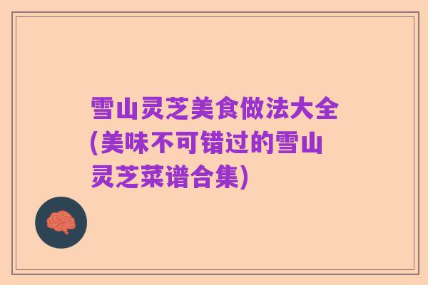 雪山灵芝美食做法大全(美味不可错过的雪山灵芝菜谱合集)